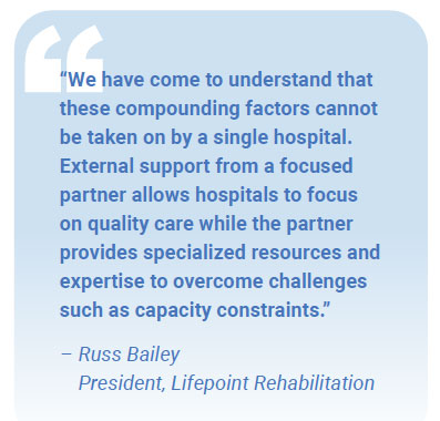 “We have come to understand that these compounding factors cannot be taken on by a single hospital. External support from a focused partner allows hospitals to focus on quality care while the partner provides specialized resources and expertise to overcome challenges such as capacity constraints.” – Russ Bailey President, Lifepoint Rehabilitation